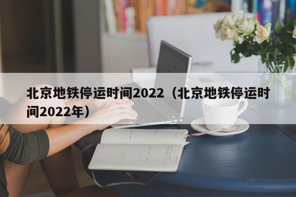 北京地铁停运时间2022（北京地铁停运时间2022年）