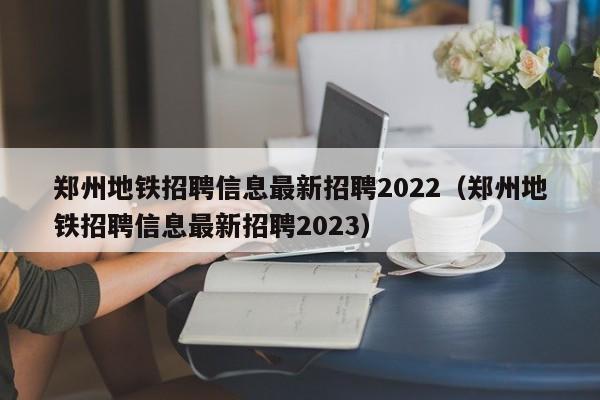 郑州地铁招聘信息最新招聘2022（郑州地铁招聘信息最新招聘2023）